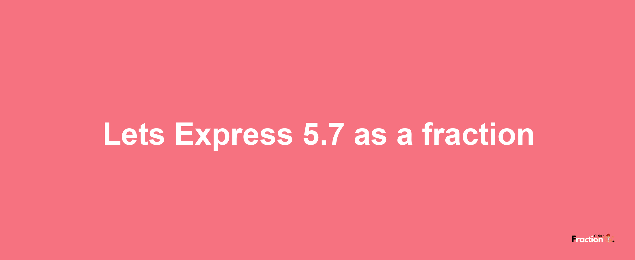 Lets Express 5.7 as afraction